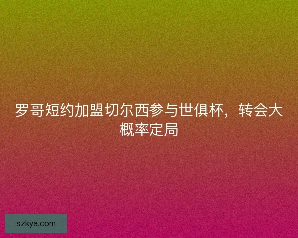 罗哥短约加盟切尔西参与世俱杯，转会大概率定局