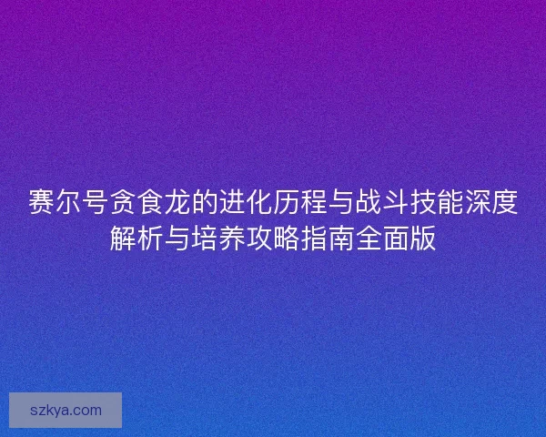赛尔号贪食龙的进化历程与战斗技能深度解析与培养攻略指南全面版