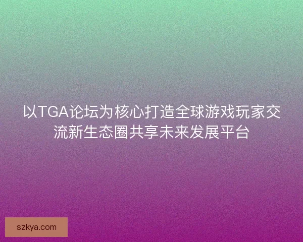 以TGA论坛为核心打造全球游戏玩家交流新生态圈共享未来发展平台