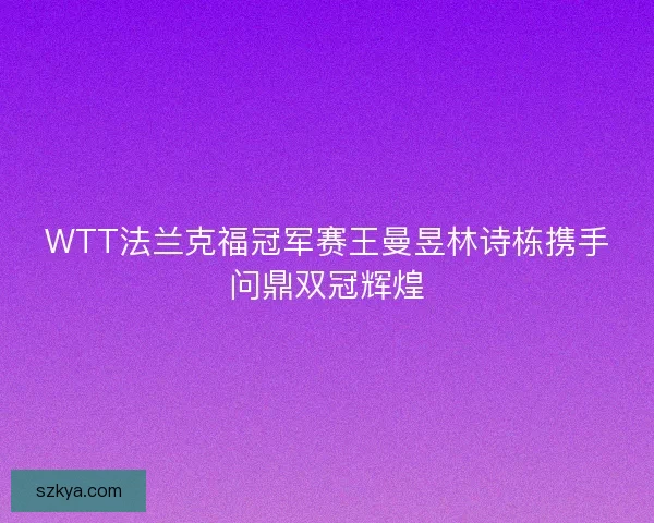 WTT法兰克福冠军赛王曼昱林诗栋携手问鼎双冠辉煌