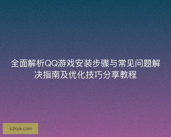 全面解析QQ游戏安装步骤与常见问题解决指南及优化技巧分享教程